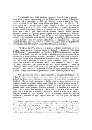 A preocupação com a gestão das águas remonta ao tempo do Império, cabendo à
Coroa definir os direitos e prerrogativas pelo uso da água. Após a instalação da República,
o governo federal encaminhou, em 1907, ao Congresso Nacional o Código de Águas,
editado através do Decreto 24.643, quase três décadas depois: em 10 de julho de 1934.
Neste mesmo ano, foram editados os Códigos Florestal e de Minas. No que tange os
recursos hídricos, o governo federal era o único a legislar sobre as águas e a concessão do
potencial hidráulico; tornou-se necessária a concessão, ou autorização administrativa, de
acordo com o uso da água; foram definidos diferentes domínios, inclusive domínios
particulares; introduziu-se o principio poluidor-pagador, além de penalidades aos infratores.
Estas mudanças não eram isoladas. O país deixava sua base agrária, ingressando na era
industrial, o que demandava maior produção de energia. O arcabouço jurídico institucional
ia sendo elaborado e uma nova estrutura administrativa foi implantada com a criação da
Diretoria de Águas que, logo, tornou-se o Serviço das Águas dentro do Departamento
Nacional de Produção Mineral, DNPM, vinculado ao Ministério da Agricultura.
Na década de 1940, destacou-se a expansão industrial impulsionada por novas
empresas estatais, como a Companhia Siderúrgica Nacional e a Companhia Hidroelétrica
do São Francisco. A redemocratização e a Constituição de 1946 pareciam apontar para uma
gradual descentralização, uma vez que Estados e Municípios ganharam a competência de
legislar sobre as águas em caráter supletivo e complementar. Mas, a concessão de potencial
hidráulico foi mantida sob a responsabilidade do governo federal e, na década seguinte, em
1957, foi criado o Conselho Nacional de Águas e Energia Elétrica, CNAEE, que
regulamentou a prestação dos serviços de energia elétrica, apontando a tendência de cada
vez maior centralização, que prevalecerá nas três décadas seguintes. A partir da
Constituição Federal de 1967 e das alterações de 1969, legislar sobre as águas passou a ser
privativo da União. Criou-se o Departamento Nacional de Águas e Energia e o Ministério
de Minas e Energia, consolidando-se a predominância do setor elétrico na gestão das águas.
Não é por acaso que foram os capítulos referentes ao aproveitamento hidrelétrico do
Código das Águas que avançaram, sem que o mesmo fosse observado em referência à
qualidade das águas, ao uso múltiplo, ou a outros temas relevantes. Como conseqüência, na
década de 1970, os Estados começaram a legislar sobre as águas, particularmente em
relação ao controle de poluição ligada à saúde pública. Em seguida, passaram a tratar da
proteção ambiental, iniciando um complexo “sistema” de gestão das águas no país: a
qualidade sendo gerida segundo a legislação ambiental e a quantidade pelo Código de
Águas. Com o tempo, ficou evidente a crescente falta de harmonia e coesão jurídico-
institucional da gestão que se implantava. Vinculada ao Ministério do Interior, foi criada a
Secretaria Especial de Meio Ambiente, SEMA, dedicando-se apenas aos aspectos
relacionados à qualidade da água, enquanto cabia ao DNAEE a gestão dos aspectos
quantitativos.
Embora imprescindíveis, tanto a integração gerencial da qualidade e quantidade,
quanto a articulação entre os diferentes usuários, eram cada vez mais difíceis de serem
obtidos. Em 1979, a Lei 6662/79 define a Política Nacional de Irrigação, transferindo a
gestão do uso da água na irrigação do DNAEE para o MINTER. Assim, de forma
anacrônica, em vez de dar as bases para as soluções, a legislação passou, ela, a gerar
conflitos, quer sejam entre usuários, como no caso do setor elétrico e o de irrigação, quer
 