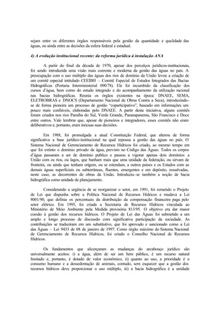 sejam entre os diferentes órgãos responsáveis pela gestão da quantidade e qualidade das
águas, ou ainda entre as decisões da esfera federal e estadual.
4) A evolução institucional recente: da reforma jurídica à instalação ANA
A partir do final da década de 1970, apesar dos percalços jurídicos-institucionais,
foi sendo introduzida uma visão mais coerente e moderna da gestão das águas no país. A
preocupação com o uso múltiplo das águas dos rios de domínio da União levou a criação de
um comitê especial intitulado CEEIBH – Comitê Especial de Estudos Integrados das Bacias
Hidrográficas (Portaria Interministerial 090/78). Ele foi incumbido da classificação dos
cursos d’água, bem como do estudo integrado e do acompanhamento da utilização racional
nas bacias hidrográficas. Reunia os órgãos existentes na época: DNAEE, SEMA,
ELETROBRAS e DNOCS (Departamento Nacional de Obras Contra a Seca), introduzindo-
se de forma pioneira um processo de gestão “coparticipativo”, baseado em informações um
pouco mais confiáveis, elaboradas pelo DNAEE. A partir desta iniciativa, alguns comitês
foram criados nos rios Paraíba do Sul, Verde Grande, Paranapanema, São Francisco e Doce
entre outros. Vale lembrar que, apesar de pioneiros e integradores, esses comitês não eram
deliberativos e, portanto, eram inócuas suas decisões.
Em 1988, foi promulgada a atual Constituição Federal, que alterou de forma
significativa a base jurídico-institucional na qual repousa a gestão das águas no país. O
Sistema Nacional de Gerenciamento de Recursos Hídricos foi criado, ao mesmo tempo em
que foi extinto o domínio privado da água, previsto no Código das Águas. Todos os corpos
d’água passaram a ser de domínio publico e passou a vigorar apenas dois domínios: a
União com os rios, ou lagos, que banham mais que uma unidade da federação, ou sirvam de
fronteira, ou ainda que tenham origem, ou se estendam, a outros países e os Estados com as
demais águas superficiais ou subterrâneas, fluentes, emergentes e em depósito, ressalvadas,
neste caso, as decorrentes de obras da União. Introduziu-se também a noção de bacia
hidrográfica como unidade de planejamento.
Considerando a urgência de se reorganizar o setor, em 1991, foi remetido o Projeto
de Lei que dispunha sobre a Política Nacional de Recursos Hídricos e mudava a Lei
8001/90, que definia os percentuais da distribuição da compensação financeira paga pelo
setor elétrico. Em 1995, foi criada a Secretaria de Recursos Hídricos vinculada ao
Ministério de Meio Ambiente pela Medida provisória 813/95. O objetivo era dar maior
coesão à gestão dos recursos hídricos. O Projeto de Lei das Águas foi submetido a um
amplo e longo processo de discussão com significativa participação da sociedade. As
contribuições se traduziram em um substitutivo, que foi aprovado e sancionado como a Lei
das Águas – Lei 9433 de 08 de janeiro de 1997. Como órgão máximo do Sistema Nacional
de Gerenciamento de Recursos Hídricos, foi criado o Conselho Nacional de Recursos
Hídricos.
Os fundamentos que alicerçaram as mudanças do arcabouço jurídico são
universalmente aceitos: i) a água, além de ser um bem público, é um recurso natural
limitado e, portanto, é dotado de valor econômico, ii) quanto ao uso, a prioridade é o
consumo humano e a dessedentação de animais, contudo, sem esquecer que a gestão dos
recursos hídricos deve proporcionar o uso múltiplo, iii) a bacia hidrográfica é a unidade
 