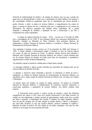 territorial de implementação da política e de atuação do sistema, uma vez que a gestão das
águas deve ser descentralizada e contar com a participação do poder público, dos usuários e
das comunidades. Definiu-se igualmente quais são os instrumentos que devem permitir a
gestão eficiente, a saber: os planos de recursos hídricos, o enquadramento dos corpos de
águas, a outorga de direitos de uso, a cobrança pelo uso e a implantação de um sistema de
informações. Os objetivos principais que também foram explicitados são a gestão
integrada, a arbitragem de conflitos, a regulação do uso, a conservação e, por fim, a
recuperação dos corpos degradados.
A criação da Agência Nacional de Águas – ANA – ocorreu em 17 de julho de 2000,
com a promulgação da Lei 9.984. É uma autarquia federal com autonomia administrativa e
financeira, vinculada ao Ministério de Meio Ambiente. Seus principais objetivos são
implementar a Política Nacional de Recursos Hídricos e coordenar o Sistema Nacional de
Gerenciamento de Recursos Hídricos.
Sua instalação é bastante recente, ocorreu em 19 de dezembro de 2000, pelo Decreto nº
3.692. A missão definida é extremamente ampla: i) fiscalizar os usos de recursos hídricos
nos corpos de água de domínio da União, ii) elaborar estudos técnicos para subsidiar a
definição, pelo Conselho Nacional de Recursos Hídricos, dos valores a serem cobrados pelo
uso de recursos hídricos de domínio da União (com base nos mecanismos e quantitativos
sugeridos pelos Comitês de Bacia Hidrográfica);
iii) estimular e apoiar as iniciativas voltadas para a criação destes comitês;
iv) arrecadar, distribuir e aplicar receitas auferidas por intermédio da cobrança pelo uso de
recursos hídricos de domínio da União;
v) planejar e promover ações destinadas a prevenir, ou minimizar, os efeitos de secas e
inundações, no âmbito do Sistema Nacional de Gerenciamento de Recursos Hídricos, em
articulação com o órgão central do Sistema Nacional de Defesa Civil, em apoio aos Estados
e Municípios;
vi) prestar apoio aos Estados na criação de órgãos gestores; vii) propor ao Conselho
Nacional de Recursos Hídricos o estabelecimento de incentivos, inclusive financeiros, à
conservação qualitativa e quantitativa de recursos hídricos; viii) dirimir conflitos entre
usuários.
É interessante tentar resumir o extenso escopo de atuação a partir das diferentes
competências que cabem a ANA, neste novo arranjo institucional. É um órgão executor, na
medida em que implementa o sistema nacional de gerenciamento, tendo como foco a gestão
por bacia e, portanto, a implantação dos comitês. É também um órgão regulador clássico,
uma vez que lhe compete, por um lado, regular no sentido clássico a oferta e a demanda e,
por outro lado, fiscalizar os usos dos recursos hídricos, inclusive mediando os conflitos e
dispondo de poder de polícia. Por fim, dispõe de um poder outorgante, visto que lhe cabe
autorizar o uso de água em rios de domínio da União.
 
