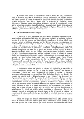 Da mesma forma como foi observado no final da década de 1930, é importante
inserir as profundas alterações no que concerne à gestão das águas em um contexto geral de
reforma do aparelho de estado. Concebida no quadriênio 1995-98, ela previu a criação de
agencias reguladoras para aqueles setores onde as condições de monopólio natural
vigoravam. A busca por maior competição e, portanto, o ingresso de novos capitais nestes
setores permitiria a simultânea expansão da oferta e queda de preço. Assim, foram criadas a
Agencia Nacional de Telecomunicações (ANATEL), a Agencia Nacional do Petróleo
(ANP) e a Agencia Nacional de Energia Elétrica (ANEEL).
5) A ANA, suas prioridades e seus desafios
A instalação da ANA representou um duplo desafio institucional: ao mesmo tempo,
operacionalizar uma nova agência, que não era apenas reguladora, e implantar o sistema
nacional de gestão das águas, o que inclui não só a coordenação da esfera federal, mas
também o apoio às iniciativas estaduais nos rios de seus domínios. Concretamente, os
desafios não são menores: mitigar os efeitos da seca na região Nordeste do país, enquanto
no Centro-Sul, a agência deve procurar reduzir os impactos da poluição nos corpos de água,
resultado da industrialização e urbanização desordenada. Intempestivamente, surgiu um
elemento complicador de peso para a gestão dos recursos hídricos, que foi a crise da
produção de energia elétrica no país, apoiada quase exclusivamente na geração hidráulica
(92-94%). Conflitos entre usuários do setor de transporte, de lazer e turismo, de geração
elétrica, de abastecimento urbano e de irrigação multiplicaram-se em quase todo o território
nacional. As áreas críticas foram mais uma vez reveladas: canal Pereira Passos,
abastecimento das regiões metropolitanas do Rio de Janeiro, São Paulo, Aracaju e
Fortaleza, queda acentuada dos reservatórios de Furnas afetando todas as cidades banhadas
por essas águas, redução expressiva da vazão do rio São Francisco, afetando toda a bacia
hidrográfica e as sub-bacias envolvidas.
A estruturação interna da agência foi calcada na experiência já obtida com a
reforma administrativa iniciada em 1995 e levou em conta a missão e os desafios já
mencionados. Existem dois níveis significativos de decisão: a Direção é colegiada,
composta de cinco membros e se constitui na última instância deliberativa. As decisões são
tomadas por maioria, tendo o Diretor-Presidente o voto “Minerva” (de desempate). As
Superintendência são as unidades de decisão de nível inferior; elas trabalham por áreas
temáticas, horizontalmente, submetendo-se à coordenação e fiscalização da Diretoria. Os
superintendentes possuem essencialmente o papel de executores dos projetos. Tendo em
vista a sua instalação recente, a reduzida experiência das agências criadas anteriormente, a
história particular do setor e as rápidas transformações em andamento no que concerne à
gestão dos recursos hídricos, é natural que os modelos de estruturas administrativas e
procedimentos de tomada de decisão sejam transitórios e relativamente flexíveis, de
maneira a permitir a realização dos devidos ajustes, a fim de garantir a eficácia e a
transparência da administração pública que são, afinal, os principais objetivos do governo
brasileiro.
Ainda em relação aos desafios anteriormente mencionados, cabe constatar que a
missão da agência possui duas naturezas pelo menos: por um lado, técnico-científica e, por
outro lado, política; são facetas distintas, que devem ser ambas simultaneamente absorvidas
 