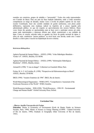 reunidos em consócios, grupos de trabalho e “procomitês”. Todos eles estão representados
nos Comitês de Bacia. Para um país de fraca tradição federalista, onde a União acumulou
competências ao longo de décadas, muitas vezes à revelia do próprio espírito de sua mais
recente Constituição, fazer dos comitês unidades de gestão autônomas, com pleno poder
deliberativo, representa uma mudança radical na trajetória até a pouco seguida pela
administração pública no que diz respeito ao aproveitamento dos recurso hídricos. Raras
vezes foram tão grandes as oportunidades para se fazer ouvir e participar setores até então
quase nada representados e interesses difusos que, afinal, caracterizam o uso múltiplo da
água. Como se conclui, articular todos os agentes em favor da gestão racional de águas é,
antes de tudo, estabelecer “pactos políticos” ao nível local; sem dúvida, sendo este o maior
desafio e a chave para o sucesso na implantação do novo sistema.
Referências Bibliográficas
Agência Nacional de Energia Elétrica – ANEEL (1998). “Atlas Hidrológico Brasileiro –
Versão 1.0”. ANEEL, Brasília, CD. ROM.
Agência Nacional de Energia Elétrica – ANEEL (1999). “Informações Hidrológicas
Brasileiras”. ANEEL, Brasília, mimeo.
Armand D. (1998). “L’eau en danger”. Collection Les Essentiels Milan, Paris
Freitas, M. A. V. & Coimbra, R. (1998). “Perspectivas da Hidrometeorologia no Brasil”.
ANEEL, Brasília, CD ROM.
IBGE (1998). “Anuário Estatístico de 1996”. IBGE, Rio de Janeiro.
World Meteorological Organization – WMO (1997). “Comprehensive Assessment of the
Freshwater Resources of the World”. WMO, Genebra.
World Resources Institute – WRI (1998). “World Resources – 1998-99 – Environmental
Change and Human Health”. Oxford University Press, Oxford.
Curriculum Vitae
- Marcos Aurélio Vasconcelos de Freitas
Education: Doctor in Economics of Environment (Ecole de Hautes Etudes en Sciences
Sociales, Paris, 1994); Master of Science in Energy Planning (COPPE - Federal University
of Rio de Janeiro, 1988); Graduate in Geography (State University of Rio de Janeiro,
1983).
 