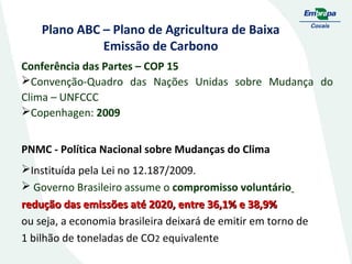 Plano ABC – Plano de Agricultura de Baixa
Emissão de Carbono
Conferência das Partes – COP 15
Convenção-Quadro das Nações Unidas sobre Mudança do
Clima – UNFCCC
Copenhagen: 2009
PNMC - Política Nacional sobre Mudanças do Clima
Instituída pela Lei no 12.187/2009.
 Governo Brasileiro assume o compromisso voluntário
redução das emissões até 2020, entre 36,1% e 38,9%
ou seja, a economia brasileira deixará de emitir em torno de
1 bilhão de toneladas de CO2 equivalente

 