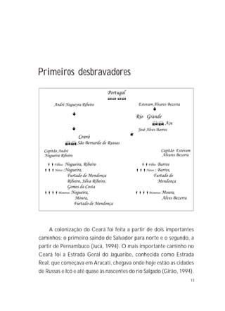 13
Primeiros desbravadores
A colonização do Ceará foi feita a partir de dois importantes
caminhos; o primeiro saindo de Salvador para norte e o segundo, a
partir de Pernambuco (Jucá, 1994). O mais importante caminho no
Ceará foi a Estrada Geral do Jaguaribe, conhecida como Estrada
Real, que começava em Aracati, chegava onde hoje estão as cidades
de Russas e Icó e até quase às nascentes do rio Salgado (Girão, 1994).
 