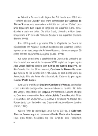 14
A Primeira Sesmaria do Jaguaribe foi doada em 1681 aos
“Homens do Rio Grande” que eram comandados por Manoel de
Abreo Soares; esta sesmaria era dividida em quinze “Datas” cada
uma delas com duas léguas ao longo do Rio Jaguaribe (Lima, 1996)
doadas a cada um deles. Os sítios Sapé, Limoeiro e Bom Jesus
integravam a 9a
Data da Primeira Sesmaria do Jaguaribe (Castelo
Branco, 1995).
Em 1699 quando a primeira Vila da Capitania do Ceará foi
estabelecida em Aquiraz existiam na Ribeira do Jaguaribe apenas
alguns currais que, segundo Antônio Bezerra, não eram sequer 50
como mostra documento da época (Girão, 1994).
Os livros de batismo e casamento da Diocese de Limoeiro do
Norte mostram, no início do século XVIII, registros do português
José Alves Barros casado com Simoa de Abreo Bezerra, do
Rio Grande. Um dos filhos do casal, Caetano de Barros Bezerra
que nasceu no Rio Grande em 1701, casou-se com Benta Maria da
Anunciação filha de Anna Maria Maciel, do Cabo e do português
Gaspar Pinto Lopes.
Ana Maria era filha de Luciano Cardoso de Vargas, conhecido
como o Abraão do Jaguaribe, que se estabeleceu no sítio São João
das Varges, procedente de Ipojuca, Pernambuco. Luciano chegou
ao Ceará com sua mulher Maria Marciel de Carvalho, dois filhos
e três filhas. Em 25/06/1716 ele obteve a Sesmaria no Riacho dos
Porcos junto com Simão Ferreira Guerra e Francisco Gomes Landim
(Girão, 1994).
Outro filho do português José Alves Barros, é Estevam
Alvares Bezerra que se casou com Paulla Maria dos Prazeres,
teve dois filhos nascidos no Rio Grande que residiram
 