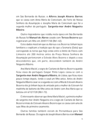 15
em São Bernardo de Russas; o Alferes Joseph Alvares Barros
que se casou com Anna Maria da Conceisam, do Forte de Nossa
Senhora da Assumpção e Josepha Maria da Conceisam que foi a
segunda mulher do português Sargento-mor André Nogueira
Ribeiro.
Outro riograndense que residiu nesta época em São Bernardo
de Russas foi Manuel de Abreo casado com Tereza Bezerra que
registraram um filho em 20/07/1738 (Rb1-42).
Estes dados mostram que os Abreus e os Bezerras tinham laços
familiares e explicam a tradição que diz que a Sesmaria (Data) que
corresponde às terras que hoje estão entre o limite de Flores com
Limoeiro até 200 metros antes da Praça Nossa Senhora da
Assumpção pertenceram a Estevão Alves Bezerra e depois a seus
descendentes que, em parte, descendem também de André
Nogueira Ribeiro.
Ana Maria Maciel, a sogra de Caetano de Barros Bezerra quando
ficou viúva do português Gaspar Pinto Lopes casou-se com o
Sargento-mor André Nogueira Ribeiro, de Lisboa, que ficou viúvo
pouco tempo depois, tendo o casal um filho único. Antes de André
Nogueira Ribeiro casar-se a segunda vez com a filha de Estevam Alvares
Bezerra eles já tinham laços de amizade pois a mulher de Estevam foi
madrinha de batismo do filho único de André com Ana Maria que se
batizou em 6/12/1728 (Rb1-73).
É interessante observar que Anna Maria Maciel, a primeira mulher
do sargento-mor André Nogueira era a sogra de Caetano de Barros
Bezerra irmão de Estevam Alvares Bezerra que se casou com uma de
suas filhas do primeiro casamento.
Outras famílias também vieram de Pernambuco para São
Bernardo de Russas. Os sogros de Joseph Alvares Barros eram Manoel
 