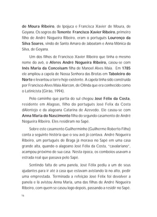 16
de Moura Ribeiro, de Ipojuca e Francisca Xavier de Moura, de
Goyana. Os sogros do Tenente Francisco Xavier Ribeiro, primeiro
filho de André Nogueira Ribeiro, eram o português Lourenço da
Silva Soares, vindo de Santo Amaro de Jaboatam e Anna Mônica da
Silva, de Goyana.
Um dos filhos de Francisco Xavier Ribeiro que tinha o mesmo
nome do avô, o Aferes André Nogueira Ribeiro, casou-se com
Inês Maria da Conceisam filha de Manoel Alves Maia. Em 1785
ele ampliou a capela de Nossa Senhora das Brotas em Taboleiro do
Norte e levantou a torre hoje existente. A capela tinha sido construída
por Francisco Alves Maia Alarcon, de Olinda que era conhecido como
o Latinicista (Girão, 1994).
Pelo caminho que partia do sul chegou José Félix da Costa,
residente em Alagoas, filho do português José Felix da Costa
dAlentejo e da alagoana Catarina de Azevedo. Ele casou-se com
Anna Maria do Nascimento filha do segundo casamento de André
Nogueira Ribeiro. Eles residiram no Sapé.
Sobre este casamento Guilherminho (Guilherme Roberto Filho)
conta a seguinte história que o seu avô já contava. André Nogueira
Ribeiro, um português de Braga já morava no Sapé em uma casa
grande alta, quando o alagoano José Félix da Costa, “cavalariano”,
acampou próximo de sua casa. Nesta época, os comboios usavam a
estrada real que passava pelo Sapé.
Sentindo falta de uma panela, José Félix pediu a um de seus
ajudantes para ir até à casa que estavam avistando lá no alto, pedir
uma emprestada. Terminada a refeição José Félix foi devolver a
panela e lá avistou Anna Maria, uma das filhas de André Nogueira
Ribeiro, com quem se casou logo depois, passando a residir no Sapé.
 