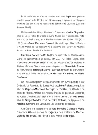 17
Estes desbravadores se instalaram nos sítios Sapé, que aparece
em documentos de 1723, e em Limoeiro que aparece escrito pela
primeira vez em 1733 no registro de batismo de Quitéria (Castelo
Branco, 1995).
Os laços de família continuaram. Francisco Xavier Nogueira
filho de José Felix da Costa e Anna Maria do Nascimento, neto
materno de André Nogueira Ribeiro se casou, em 15/10/1788 (Rc1-
107v), com Anna Maria de Nazaré filha de Joseph Alvares Barros
e Anna Maria da Conceisam neta paterna de Estevam Alvares
Bezerra e Paula Maria dos Prazeres.
Firmiana Gomes da Costa filha de José Felix da Costa e Anna
Maria do Nascimento se casou, em 3/3/1794 (Rc1-137v), com
Francisco de Abreo Bizerra filho de Teodósio Abreo Bezerra e
Bárbara Maria da Silva sendo seus avós paternos Manoel de Abreo,
do Rio Grande e Theresa Bizerra (Barros), também do Rio Grande,
e sendo seus avós maternos Luiz de Sousa Cardoso e Maria
Florência.
Os Freitas chegaram à região somente em 1792 quando o Juiz
Ordinário da Povoação de Russas José Jacob de Freitas, de Aquiraz,
filho do Capitão-Mor José Remígio de Freitas, de Olinda e de
Anna de Freitas Amaral, de Aquiraz mudou-se para São Bernardo
de Russas onde nascera sua primeira mulher Anna Clara de Sousa
filha do Sargento-Mor José Ferreira Collaso, de Ipojuca e de
Antônia Moreira de Sousa, de São Bernardo de Russas.
Ana Clara era neta paterna de José Ferreira Colasso e Maria
Francisca Ribeiro, os dois de Ipojuca, e neta materna de Manoel
Moreira de Sousa, do Porto e Rosa Maria, de Ipojuca.
 