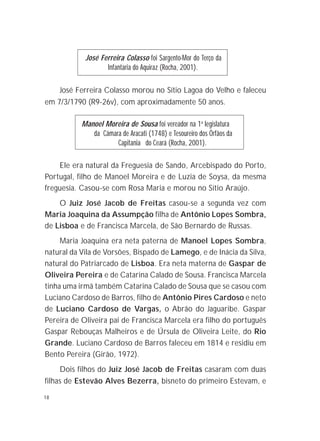 18
José Ferreira Colasso foi Sargento-Mor do Terço da
Infantaria do Aquiraz (Rocha, 2001).
José Ferreira Colasso morou no Sítio Lagoa do Velho e faleceu
em 7/3/1790 (R9-26v), com aproximadamente 50 anos.
Manoel Moreira de Sousa foi vereador na 1a
legislatura
da Câmara de Aracati (1748) e Tesoureiro dos Órfãos da
Capitania do Ceará (Rocha, 2001).
Ele era natural da Freguesia de Sando, Arcebispado do Porto,
Portugal, filho de Manoel Moreira e de Luzia de Soysa, da mesma
freguesia. Casou-se com Rosa Maria e morou no Sítio Araújo.
O Juiz José Jacob de Freitas casou-se a segunda vez com
Maria Joaquina da Assumpção filha de Antônio Lopes Sombra,
de Lisboa e de Francisca Marcela, de São Bernardo de Russas.
Maria Joaquina era neta paterna de Manoel Lopes Sombra,
natural da Vila de Vorsões, Bispado de Lamego, e de Inácia da Silva,
natural do Patriarcado de Lisboa. Era neta materna de Gaspar de
Oliveira Pereira e de Catarina Calado de Sousa. Francisca Marcela
tinha uma irmã também Catarina Calado de Sousa que se casou com
Luciano Cardoso de Barros, filho de Antônio Pires Cardoso e neto
de Luciano Cardoso de Vargas, o Abrão do Jaguaribe. Gaspar
Pereira de Oliveira pai de Francisca Marcela era filho do português
Gaspar Rebouças Malheiros e de Úrsula de Oliveira Leite, do Rio
Grande. Luciano Cardoso de Barros faleceu em 1814 e residiu em
Bento Pereira (Girão, 1972).
Dois filhos do Juiz José Jacob de Freitas casaram com duas
filhas de Estevão Alves Bezerra, bisneto do primeiro Estevam, e
 