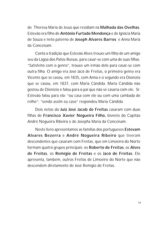 19
de Theresa Maria de Jesus que residiam na Malhada das Ovelhas.
Estevão era filho de Antônio Furtado Mendonça e de Ignácia Maria
de Souza e neto paterno de Joseph Alvares Barros e Anna Maria
da Conceisam.
Conta a tradição que Estevão Alves trouxe um filho de um amigo
seu da Lagoa dos Patos-Russas, para casar-se com uma de suas filhas.
“Satisfeito com o genro”, trouxe um irmão dele para casar-se com
outra filha. O amigo era José Jacó de Freitas, o primeiro genro era
Vicente que se casou, em 1835, com Anna e o segundo era Dionízio
que se casou, em 1837, com Maria Cândida. Maria Cândida não
gostou de Dionízio e falou para o pai que não se casaria com ele. Sr.
Estevão falou para ela: “ou casa com ele ou com uma cambada de
relho”; “sendo assim eu caso” respondeu Maria Cândida.
Dois netos do Juiz José Jacob de Freitas casaram com duas
filhas de Francisco Xavier Nogueira Filho, bisneto do Capitão
André Nogueira Ribeiro e de Josepha Maria da Conceisam.
Neste livro apresentamos as famílias dos portugueses Estevam
Alvares Bezerra e André Nogueira Ribeiro que tiveram
descendentes que casaram com Freitas, que em Limoeiro do Norte
formam quatro grupos principais; os Roberto de Freitas, os Alves
de Freitas, os Remígio de Freitas e os Jacó de Freitas. Ele
apresenta, também, outros Freitas de Limoeiro do Norte que não
descendem diretamente de José Remígio de Freitas.
 