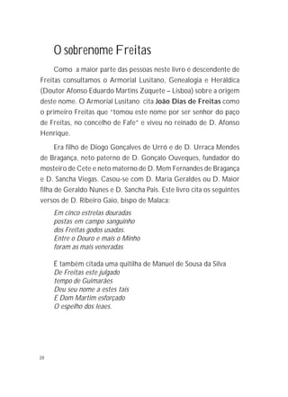 20
O sobrenome Freitas
Como a maior parte das pessoas neste livro é descendente de
Freitas consultamos o Armorial Lusitano, Genealogia e Heráldica
(Doutor Afonso Eduardo Martins Zúquete – Lisboa) sobre a origem
deste nome. O Armorial Lusitano cita João Dias de Freitas como
o primeiro Freitas que “tomou este nome por ser senhor do paço
de Freitas, no concelho de Fafe” e viveu no reinado de D. Afonso
Henrique.
Era filho de Diogo Gonçalves de Urró e de D. Urraca Mendes
de Bragança, neto paterno de D. Gonçalo Ouveques, fundador do
mosteiro de Cete e neto materno de D. Mem Fernandes de Bragança
e D. Sancha Viegas. Casou-se com D. Maria Geraldes ou D. Maior
filha de Geraldo Nunes e D. Sancha Pais. Este livro cita os seguintes
versos de D. Ribeiro Gaio, bispo de Malaca:
Em cinco estrelas douradas
postas em campo sanguinho
dos Freitas godos usadas.
Entre o Douro e mais o Minho
foram as mais veneradas
É também citada uma quitilha de Manuel de Sousa da Silva
De Freitas este julgado
tempo de Guimarães
Deu seu nome a estes tais
E Dom Martim esforçado
O espelho dos leaes.
 