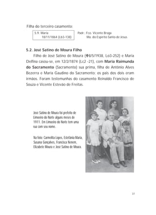 37
Filha do terceiro casamento:
5.9. Maria Padr.: Fco. Vicente Braga
18/11/1864 (Lb3-138) Ma. do Espírito Santo de Jesus
5.2. José Satino de Moura Filho
Filho de José Satino de Moura ("""""8/5/1938, Lo3-252) e Maria
Delfina casou-se, em 12/2/1874 (Lc2 -21), com Maria Raimunda
do Sacramento (Sacramento) sua prima, filha de Antônio Alves
Bezerra e Maria Gaudino do Sacramento; os pais dos dois eram
irmãos. Foram testemunhas do casamento Reinaldo Francisco de
Souza e Vicente Estevão de Freitas.
José Satino de Moura foi prefeito de
Limoeiro do Norte alguns meses de
1911. Em Limoeiro do Norte tem uma
rua com seu nome.
Na foto: Carmelita Lopes, Estefânia Maria,
Susana Gonçalves, Francisca Nenem,
Elizabete Moura e José Satino de Moura.
 