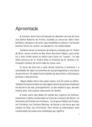 7
Apresentação
A semente deste livro foi lançada no alpendre da casa de meu
avô Sabino Roberto de Freitas, ouvindo as conversas sobre fatos
familiares da época e de antes, que mantinham a cultura e formavam
homens fortes no caráter, na sabedoria e na solidariedade.
Também foram as histórias da infância contadas por Sr. Pedro
de Bem, nosso vizinho na Rua Dom Aureliano Matos, para onde
eu e meu irmão íamos às noites para ouvir os “causos”. Se não
tinha conversa de Sr. Pedro tinha as histórias da D. Amélia e Sr.
Fanquim vizinhos do outro lado de nossa casa.
O início do livro foi a volta destas histórias à memória e a
curiosidade de saber os caminhos de seus protagonistas e seus laços
de parentesco. Os dados foram obtidos de duas fontes, informações
pessoais e documentos.
Alguns dados talvez não sejam exatos, mas foi como os obtive.
Também foi possível observar que alguns nomes de pessoas mudavam
no decorrer da vida, principalmente, os das mulheres que, durante
muitos anos, não usaram sobrenome de família.
A maior parte dos dados foi obtida dos registros de batismo,
casamento e óbito encontrados na Cúria de Limoeiro do Norte, no
Seminário da Prainha em Fortaleza, no Arquivo Público do Estado,
em Fortaleza, no Cartório Rantzau, de Russas e em livros que são
citados no final, nas referências. Para tornar as informações mais
condensadas foi usada uma simbologia que significa:
 