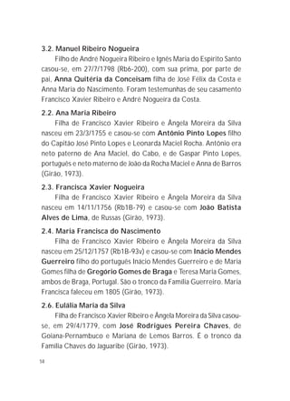 58
3.2. Manuel Ribeiro Nogueira
Filho de André Nogueira Ribeiro e Ignês Maria do Espírito Santo
casou-se, em 27/7/1798 (Rb6-200), com sua prima, por parte de
pai, Anna Quitéria da Conceisam filha de José Félix da Costa e
Anna Maria do Nascimento. Foram testemunhas de seu casamento
Francisco Xavier Ribeiro e André Nogueira da Costa.
2.2. Ana Maria Ribeiro
Filha de Francisco Xavier Ribeiro e Ângela Moreira da Silva
nasceu em 23/3/1755 e casou-se com Antônio Pinto Lopes filho
do Capitão José Pinto Lopes e Leonarda Maciel Rocha. Antônio era
neto paterno de Ana Maciel, do Cabo, e de Gaspar Pinto Lopes,
português e neto materno de João da Rocha Maciel e Anna de Barros
(Girão, 1973).
2.3. Francisca Xavier Nogueira
Filha de Francisco Xavier Ribeiro e Ângela Moreira da Silva
nasceu em 14/11/1756 (Rb1B-79) e casou-se com João Batista
Alves de Lima, de Russas (Girão, 1973).
2.4. Maria Francisca do Nascimento
Filha de Francisco Xavier Ribeiro e Ângela Moreira da Silva
nasceu em 25/12/1757 (Rb1B-93v) e casou-se com Inácio Mendes
Guerreiro filho do português Inácio Mendes Guerreiro e de Maria
Gomes filha de Gregório Gomes de Braga e Teresa Maria Gomes,
ambos de Braga, Portugal. São o tronco da Família Guerreiro. Maria
Francisca faleceu em 1805 (Girão, 1973).
2.6. Eulália Maria da Silva
Filha de Francisco Xavier Ribeiro e Ângela Moreira da Silva casou-
se, em 29/4/1779, com José Rodrigues Pereira Chaves, de
Goiana-Pernambuco e Mariana de Lemos Barros. É o tronco da
Família Chaves do Jaguaribe (Girão, 1973).
 