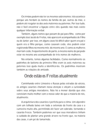 9
Os irmãos podem não ter os mesmos sobrenomes; isto acontece
porque uns herdam os nomes da família do pai, outros da mãe, e
podem até resgatar os dos avós maternos ou paternos. Por isso tudo,
não é fácil encontrar a ligação entre eles quando não mais existe
qualquer informação verbal.
Também, alguns nomes que passam de pai para filho, como por
exemplo José Jacob de Freitas, não aparecem acompanhados de Filho
ou de Júnior; por isso, em alguns casos foi difícil saber quem era pai e
quem era o filho porque, como casavam cedo, eles podem estar
registrando filhos no mesmo mês do mesmo ano. E como as mulheres
morriam cedo, freqüentemente de parto, o mesmo nome de pai pode
estar no mesmo ano acompanhado de três nomes de mulheres.
No entanto, temos algumas facilidades. Como normalmente os
padrinhos de batismo do primeiro filho eram os avós maternos ou
paternos isso ajuda muito a identificá-los. Os padrinhos mostram
também as relações de amizade.
Onde estão os Freitas atualmente
Caminhando entre Limoeiro e Russas pelas estradas da várzea,
os antigos casarões chamam nossa atenção e atiçam a curiosidade
sobre seus antigos moradores. Não há a menor dúvida que eles
conviviam muito melhor com o nosso calor do que a maioria de nós,
atualmente.
A arquitetura dos casarões é perfeita para o clima. Um alpendre
com um telhado baixo em toda a extensão da frente da casa e a
cumeeira muito alta, permitindo até fazer um sobrado, tornando o
casarão fresco. Também podemos ver que seus moradores tinham
o cuidado de plantar uma grande árvore na frente que, na maioria
das casas, é um pé de tamarindo.
 