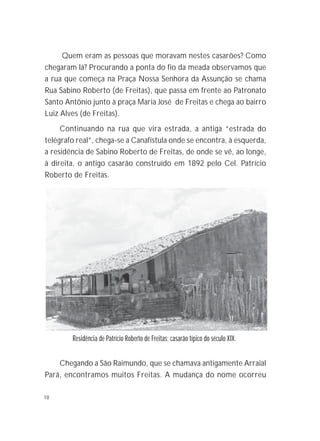 10
Quem eram as pessoas que moravam nestes casarões? Como
chegaram lá? Procurando a ponta do fio da meada observamos que
a rua que começa na Praça Nossa Senhora da Assunção se chama
Rua Sabino Roberto (de Freitas), que passa em frente ao Patronato
Santo Antônio junto à praça Maria José de Freitas e chega ao bairro
Luiz Alves (de Freitas).
Continuando na rua que vira estrada, a antiga “estrada do
telégrafo real”, chega-se a Canafístula onde se encontra, à esquerda,
a residência de Sabino Roberto de Freitas, de onde se vê, ao longe,
à direita, o antigo casarão construído em 1892 pelo Cel. Patrício
Roberto de Freitas.
Chegando a São Raimundo, que se chamava antigamente Arraial
Pará, encontramos muitos Freitas. A mudança do nome ocorreu
Residência de Patrício Roberto de Freitas; casarão típico do século XIX.
 