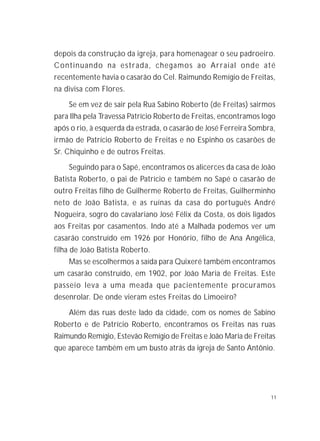 11
depois da construção da igreja, para homenagear o seu padroeiro.
Continuando na estrada, chegamos ao Arraial onde até
recentemente havia o casarão do Cel. Raimundo Remígio de Freitas,
na divisa com Flores.
Se em vez de sair pela Rua Sabino Roberto (de Freitas) sairmos
para Ilha pela Travessa Patrício Roberto de Freitas, encontramos logo
após o rio, à esquerda da estrada, o casarão de José Ferreira Sombra,
irmão de Patrício Roberto de Freitas e no Espinho os casarões de
Sr. Chiquinho e de outros Freitas.
Seguindo para o Sapé, encontramos os alicerces da casa de João
Batista Roberto, o pai de Patrício e também no Sapé o casarão de
outro Freitas filho de Guilherme Roberto de Freitas, Guilherminho
neto de João Batista, e as ruínas da casa do português André
Nogueira, sogro do cavalariano José Félix da Costa, os dois ligados
aos Freitas por casamentos. Indo até a Malhada podemos ver um
casarão construído em 1926 por Honório, filho de Ana Angélica,
filha de João Batista Roberto.
Mas se escolhermos a saída para Quixeré também encontramos
um casarão construído, em 1902, por João Maria de Freitas. Este
passeio leva a uma meada que pacientemente procuramos
desenrolar. De onde vieram estes Freitas do Limoeiro?
Além das ruas deste lado da cidade, com os nomes de Sabino
Roberto e de Patrício Roberto, encontramos os Freitas nas ruas
Raimundo Remígio, Estevão Remígio de Freitas e João Maria de Freitas
que aparece também em um busto atrás da igreja de Santo Antônio.
 