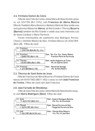 86
3.3. Theresa de Sant’Anna de Jesus
Filha de Francisco de Abreu Bezerra e Firmiana Gomes da Costa
nasceu em 01/01/1803 (Rb11-183) e casou-se com João Francisco
de Freitas. Filhos do casal com João Francisco.
2.8. João Furtado de Mendonça
Filho de José Félix da Costa e Anna Maria do Nascimento casou-
se com Maria Rodrigues (Roiz). Filhos do casal:
2.6. Firmiana Gomes da Costa
Filha de José Felix da Costa e Anna Maria do Nascimento casou-
se, em 3/3/1794 (Rc1-137v), com Francisco de Abreu Bizerra
filho de Teodósio Abreu Bezerra e Bárbara Maria da Silva sendo seus
avós paternos Manoel de Abreo, do Rio Grande e Theresa Bezerra
(Barros) também do Rio Grande e sendo seus avós maternos Luiz
de Sousa Cardoso e Maria Florência.
Foram testemunhas do casamento José Rodrigues Pereira
Chaves e Antônio Ribeiro da Silva. Firmiana faleceu em 25/6/1854
(Ro3-28). Filhos do casal:
 