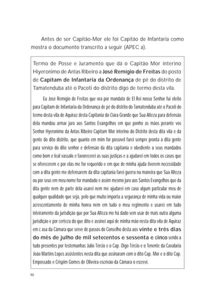 90
Termo de Posse e Juramento que dá o Capitão Mor interino
Hiyeronimo de Antas Ribeiro a José Remígio de Freitas do posto
de Capitam de Infantaria da Ordenança de pé do distrito de
Tamatenduba até o Pacoti do distrito digo de termo desta vila.
Eu José Remígio de Freitas que ora por mandato de El Rei nosso Senhor fui eleito
para Capitam de Infantaria da Ordenança de pé do distrito do Tamatenduba até o Pacoti do
termo desta vila de Aquiraz desta Capitania do Ciara Grande que Sua Alteza para defensão
dela mandou armar juro aos Santos Evangelhos em que ponho as mãos perante vos
Senhor Hyeronimo da Antas Ribeiro Capitam Mor interino do Distrito desta dita vila e da
gente do dito distrito, que quanto em mim for possível farei sempre pronta a dita gente
para serviço do dito senhor e defensão da dita capitania e obediente a seus mandados
como bom e leal vassalo e favorecerei as suas justiças e a ajudarei em todos os casos que
se oferecerem e por elas me for requerido e em que de minha ajuda tiverem necessidade
com a dita gente me defensarem da dita capitania farei guerra na maneira que Sua Alteza
ou por seus em meu nome for mandado e assim mesmo juro aos Santos Evangelhos que da
dita gente nem de parte dela usarei nem me ajudarei em caso algum particular meu de
qualquer qualidade que seja, pelo que muito importa a segurança de minha vida ou maior
acrescentamento de minha honra nem em tudo o meu regimento e usarei em tudo
inteiramente da jurisdição que por Sua Alteza me há dado sem usar de mais outra alguma
jurisdição e por certeza do que dito e assinei aqui de minha mão nesta dita vila de Aquiraz
em c asa da Câmara que serve de passos do Conselho desta aos vinte e três dias
do mês de julho de mil setecentos e sessenta e cinco sendo a
tudo presentes por testemunhas Julio Tércio e o Cap. Digo Tércio e o Tenente da Cavalaria
João Martins Lopes assistentes nesta dita que assinaram com o dito Cap. Mor e o dito Cap.
Empossado e Crispim Gomes de Oliveira escrivão da Câmara o escrevi.
Antes de ser Capitão-Mor ele foi Capitão de Infantaria como
mostra o documento transcrito a seguir (APEC a).
 
