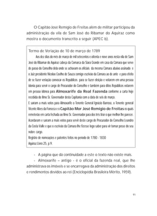 91
O Capitão José Remígio de Freitas além de militar participou da
administração da vila de Sam José do Ribamar do Aquiraz como
mostra o documento transcrito a seguir (APEC b).
Termo de Veriação de 10 de março de 1789
Aos dez dias do mês de março de mil setecentos e oitenta e nove anos nesta vila de Sam
José do Ribamar do Aquiraz cabeça da Comarca da Siara Grande em casa da Câmara que serve
de passo do Conselho dela onde se achavam os oficiais da mesma Câmara abaixo assinado e
o Juiz presidente Nicolao Coelho de Souza comigo escrivão da Câmara ao de ante e para efeito
de se fazer veriação convocar os Repúblicos para se fazer eleição e votarem em uma pessoa
idonia para servir o cargo de Procurador do Conselho e também para ditos Repúblicos votarem
em pessoa idônea para Almoxarife da Real Fazenda conforme a carta hoje
recebida do Ilmo Sr. Governador desta Capitania com a data de seis de março.
E saíram a mais votos para Almoxarife o Tenente General Ignácio Barroso, o Tenente general
Vicente Alves da Fonseca e o Capitão Mor José Remigio de Freitas os quais
remeterão em carta fechada ao Ilmo Sr. Governador para dos três tirar o que melhor lhe parecer.
Acordaram e saíram a mais votos para servir deste cargo de Procurador do Conselho Leandro
da Costa Valle e que o escrivão da Câmara lhe fizesse logo saber para vir tomar posse do seu
nobre cargo.
Registro de nomeações e patentes feitos no período de 1780 - 1830
Aquiraz.Livro 25, p.9.
- A página que dá continuidade a este o texto não existe mais.
- Almoxarife – antigo - é o oficial da fazenda real, que lhe
administrava os imóveis e se encarregava da administração dos direitos
e rendimentos devidos ao rei (Enciclopédia Brasileira Mérito, 1959).
 