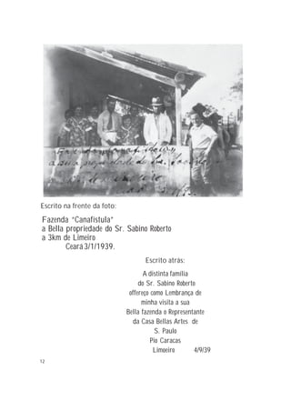 12
Escrito na frente da foto:
A distinta família
do Sr. Sabino Roberto
offereço como Lembrança de
minha visita a sua
Bella fazenda o Representante
da Casa Bellas Artes de
S. Paulo
Pio Caracas
Limoeiro 4/9/39
Escrito atrás:
Fazenda “Canafístula”
a Bella propriedade do Sr. Sabino Roberto
a 3km de Limeiro
Ceará3/1/1939.
 