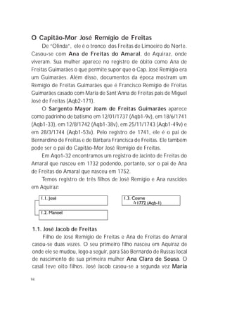 94
O Capitão-Mor José Remígio de Freitas
De “Olinda”, ele é o tronco dos Freitas de Limoeiro do Norte.
Casou-se com Ana de Freitas do Amaral, de Aquiraz, onde
viveram. Sua mulher aparece no registro de óbito como Ana de
Freitas Guimarães o que permite supor que o Cap. José Remígio era
um Guimarães. Além disso, documentos da época mostram um
Remígio de Freitas Guimarães que é Francisco Remígio de Freitas
Guimarães casado com Maria de Sant’Anna de Freitas pais de Miguel
José de Freitas (Aqb2-171).
O Sargento Mayor Joam de Freitas Guimarães aparece
como padrinho de batismo em 12/01/1737 (Aqb1-9v), em 18/6/1741
(Aqb1-33), em 12/8/1742 (Aqb1-38v), em 25/11/1743 (Aqb1-49v) e
em 28/3/1744 (Aqb1-53v). Pelo registro de 1741, ele é o pai de
Bernardino de Freitas e de Bárbara Francisca de Freitas. Ele também
pode ser o pai do Capitão-Mor José Remígio de Freitas.
Em Aqo1-32 encontramos um registro de Jacinto de Freitas do
Amaral que nasceu em 1732 podendo, portanto, ser o pai de Ana
de Freitas do Amaral que nasceu em 1752.
Temos registro de três filhos de José Remígio e Ana nascidos
em Aquiraz:
1.1. José Jacob de Freitas
Filho de José Remígio de Freitas e Ana de Freitas do Amaral
casou-se duas vezes. O seu primeiro filho nasceu em Aquiraz de
onde ele se mudou, logo a seguir, para São Bernardo de Russas local
de nascimento de sua primeira mulher Ana Clara de Sousa. O
casal teve oito filhos. José Jacob casou-se a segunda vez Maria
 