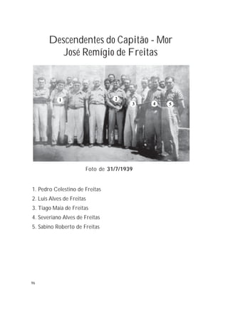 96
Descendentes do Capitão - Mor
José Remígio de Freitas
1. Pedro Celestino de Freitas
2. Luis Alves de Freitas
3. Tiago Maia de Freitas
4. Severiano Alves de Freitas
5. Sabino Roberto de Freitas
Foto de 31/7/1939
1 2
3 4 5
96
 