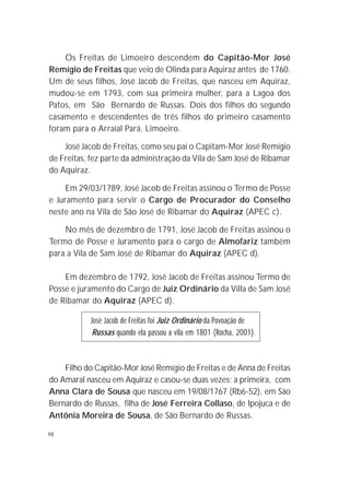 98
Os Freitas de Limoeiro descendem do Capitão-Mor José
Remígio de Freitas que veio de Olinda para Aquiraz antes de 1760.
Um de seus filhos, José Jacob de Freitas, que nasceu em Aquiraz,
mudou-se em 1793, com sua primeira mulher, para a Lagoa dos
Patos, em São Bernardo de Russas. Dois dos filhos do segundo
casamento e descendentes de três filhos do primeiro casamento
foram para o Arraial Pará, Limoeiro.
José Jacob de Freitas, como seu pai o Capitam-Mor José Remígio
de Freitas, fez parte da administração da Vila de Sam José de Ribamar
do Aquiraz.
Em 29/03/1789, José Jacob de Freitas assinou o Termo de Posse
e Juramento para servir o Cargo de Procurador do Conselho
neste ano na Vila de São José de Ribamar do Aquiraz (APEC c).
No mês de dezembro de 1791, José Jacob de Freitas assinou o
Termo de Posse e Juramento para o cargo de Almofariz também
para a Vila de Sam José de Ribamar do Aquiraz (APEC d).
Em dezembro de 1792, José Jacob de Freitas assinou Termo de
Posse e juramento do Cargo de Juiz Ordinário da Villa de Sam José
de Ribamar do Aquiraz (APEC d).
José Jacob de Freitas foi Juiz Ordinário da Povoação de
Russas quando ela passou a vila em 1801 (Rocha, 2001).
Filho do Capitão-Mor José Remígio de Freitas e de Anna de Freitas
do Amaral nasceu em Aquiraz e casou-se duas vezes; a primeira, com
Anna Clara de Sousa que nasceu em 19/08/1767 (Rb6-52), em São
Bernardo de Russas, filha de José Ferreira Collaso, de Ipojuca e de
Antônia Moreira de Sousa, de São Bernardo de Russas.
 