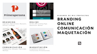 B R A N D I N G
L o g o t i p o s , A p l i c a c i o n e s , M a n u a l e s ,
D o s s i e r, C a t á l o g o .
O N L I N E
U I / U X , A P P, L a n d i n g P a g e ,
N e w s l e t t e r, B a n n e r.
M A Q U E T A C I Ó N
C o r p o r a t i v a , E d i t o r i a l ,
I n s t i t u c i o n a l , P r e s e n t a c i o n e s .
C O M U N I C A C I Ó N
C o m p o s i c i ó n , R e t o q u e , P u b l i c i d a d ,
M o n t a j e .
A L G U N O S D E M I S P R O Y E C T O S
B R A N D I N G
O N L I N E
C O M U N I C AC I Ó N
M AQ U E TAC I Ó N
 