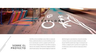 I N T E R F L O R A
S O B R E E L
P R OY E C TO
Interflora se ha consolidado como el líder en ventas de
flores y además de ofrecer un servicio de flores a la car-
ta, es conocida por su envío a cualquier parte del mun-
do en el menor tiempo posible. En esto último se basa la
idea de esta campaña. Utilizaremos imágenes de flores
sobre fondos planos, intercalando imágenes lineales de
distintos lugares como desiertos, cimas de montañas
o incluso la luna, de ese modo se enfatiza en la idea
de que Interflora puede hacer llegar el mensaje de sus
clientes a cualquier parte. Las líneas son un guiño a los
trazados que se marcan sobre los mapas para indicar
el rumbo.
 