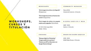 4
W o r k s h o p s
“De la imagen de archivo a la infografía”
(Relajaelcoco)
“De la imagen de archivo al fanzine inte-
ractivo” (Sergio Ortiz)
“De la imagen de archivo a la campaña
media social caligráfica” (Oriol Miró).
19 / 20 / 23 de mayo 2016
Adobe - Online
C R E H A N A
“Retoque digital en Photoshop”
“Imagen publicitaria perfecta”
“Diseña una APP en Illustrator con
Google Material Design”
C o m m u n i t y Manage r
Marzo 2016
Cámara de Comercio - A Coruña
D i s e ñ o g r á f i c o y we b
2009 - 2010
Samicro - A Coruña
G r ad o en D i s e ñ o G r á f i c o
2010 - 2015
EASD Pablo Picasso - A Coruña
w o r k s h o p s ,
c u r s o s y
t i t u l ac i ó n
 