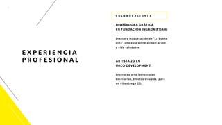 7
c o l a b o r ac i o ne s
DISEÑADORA GRÁFICA
EN FUNDACIÓN INGADA (TDAH)
Diseño y maquetación de “La buena
vida”, una guía sobre alimentación
y vida saludable.
ARTISTA 2D EN
URCO DEVELOPMENT
Diseño de arte (personajes,
escenarios, efectos visuales) para
un videojuego 2D.
E X P E RI E N C I A
PROF E SIO N A L
 