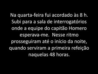 Na quarta-feira fui acordado às 8 h.
Subi para a sala de interrogatórios
onde a equipe do capitão Homero
esperava-me. Nesse ritmo
prosseguiram até o início da noite,
quando serviram a primeira refeição
naquelas 48 horas.
 