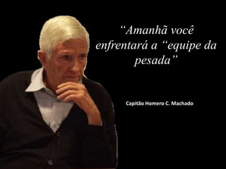 “Amanhã você
enfrentará a “equipe da
pesada”
Capitão Homero C. Machado
 
