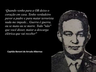"Quando venho para a OB deixo o
coração em casa. Tenho verdadeiro
pavor a padre e para matar terrorista
nada me impede... Guerra é guerra,
ou se mata ou se morre. Todo "não"
que você disser, maior a descarga
elétrica que vai receber"
Capitão Benoni de Arruda Albernaz
 