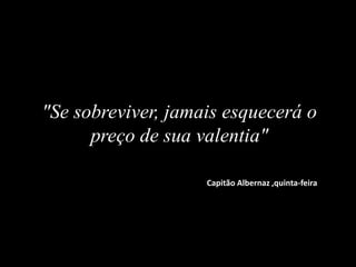 "Se sobreviver, jamais esquecerá o
preço de sua valentia"
Capitão Albernaz ,quinta-feira
 