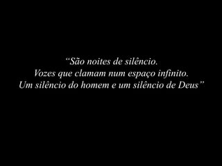 “São noites de silêncio.
Vozes que clamam num espaço infinito.
Um silêncio do homem e um silêncio de Deus”
 