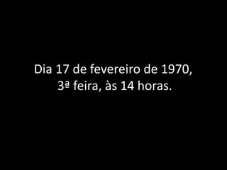 Dia 17 de fevereiro de 1970,
3ª feira, às 14 horas.
 