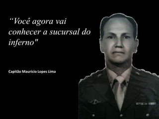 “Você agora vai
conhecer a sucursal do
inferno"
Capitão Maurício Lopes Lima
 