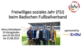 Freiwilliges soziales Jahr (FSJ) 
beim Badischen Fußballverband 
Mirco Michelbach sponsored by 
SV Königshofen 
vom 01.09.2014 
bis 31.08.2015 
 
