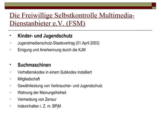 Die Freiwillige Selbstkontrolle Multimedia-Dienstanbieter e.V. (FSM) Kinder- und Jugendschutz Jugendmedienschutz-Staatsvertrag (01.April 2003) Einigung und Anerkennung durch die KJM Suchmaschinen Verhaltenskodex in einem Subkodex installiert Mitgliedschaft  Gewährleistung von Verbraucher- und Jugendschutz Wahrung der Meinungsfreiheit Vermeidung von Zensur Indexinhalten i. Z. m. BPjM 