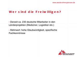 Wer sind die Freiwilligen?  Derzeit ca. 230 deutsche Mitarbeiter in den  Länderprojekten (Mediziner, Logistiker etc.) Mehrwert: hohe Glaubwürdigkeit, spezifische  Fachkenntnisse  