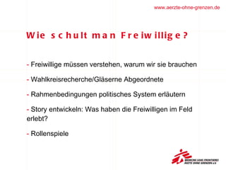 Wie schult man Freiwillige?  Freiwillige müssen verstehen, warum wir sie brauchen Wahlkreisrecherche/Gläserne Abgeordnete  Rahmenbedingungen politisches System erläutern Story entwickeln: Was haben die Freiwilligen im Feld  erlebt?  Rollenspiele  