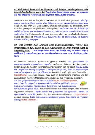 3
Χάρης Γαρίτατζης και Γεωργία Τόσκα – Καθηγητές Γερμανικών
07. Viel Freizeit kann auch Probleme mit sich bringen. Welche privaten oder
öffentlichen Probleme sehen Sie? Πολύς ελεύθερος χρόνος μπορεί να επιφέρει
και προβλήματα. Ποια ιδιωτικά ή δημόσια προβλήματα βλέπετε;
Wenn man viel Freizeit hat, dann möchte man sie auch aktiv gestalten. Εάν έχει
κανείς πολύ ελεύθερο χρόνο, τότε θέλει και να τον διαμορφώσει ενεργητικά.
Folge ist, dass man viel Geld ausgibt, um sich zum Beispiel zu amüsieren, denn
man hat genügend Möglichkeiten auszugehen. Συνέπεια είναι, ότι ξοδεύουμε
πολλά χρήματα, για να διασκεδάσουμε π.χ., διότι έχουμε αρκετές δυνατότητες
να βγούμε έξω. Es kann sehr oft dazu kommen, dass man am Ende des Monats
knapp bei Kasse ist. Μπορεί πολύ συχνά να έχει το αποτέλεσμα, να είμαστε
στενά στο τέλος του μήνα.
08. Was könnten Ihrer Meinung nach Stadtverwaltungen, Vereine oder
Organisationen tun, damit es den Jugendlichen in ihrer Freizeit nicht zu
langweilig wird? Τι θα μπορούσαν κατά την άποψή σας να κάνου δήμοι,
σύλλογοι ή οργανώσεις, για να μην βαριούνται οι νέοι στον ελεύθερο χρόνο
τους;
Es könnten mehrere Sportplätze gebaut werden. Θα μπορούσαν να
κατασκευαστούν περισσότερα γήπεδα. Außerdem können sie Sportvereine
bilden, denn die meisten Jugendlichen interessieren sich für Sport. Πέραν αυτού
θα μπορούσαν να δημιουργήσουν αθλητικά σωματεία, διότι οι περισσότεροι
νέοι ενδιαφέρονται για τον αθλητισμό. Soweit ich weiß, gibt es in Deutschland
Freizeitheime, so etwas könnte man auch in Griechenland machen um den
Jugendlichen mehrere Möglichkeiten anzubieten, ihre Freizeit zu gestalten.
Απ’ όσο γνωρίζω υπάρχουν στην Γερμανία δομές ελεύθερου χρόνου,
κάτι τέτοιο θα μπορούσε να οργανωθεί και εδώ στην Ελλάδα, για να
δώσουν στους νέους περισσότερες δυνατότητες να διαμορφώσουν
τον ελεύθερο χρόνο τους. Außerdem könnte man dafür sorgen, dass Konzerte
organisiert werden. Πέραν αυτού θα μπορούσε να φροντίσει κανείς να
οργανωθούν συναυλίες.Außer den Freizeitheimen sollten auch Jugendzentren
gebaut werden. Εκτός των δομών ελεύθερου χρόνου θα έπρεπε να χτιστούν
επίσης κέντρα νεολαίας.
 