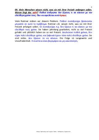 4
Χάρης Γαρίτατζης και Γεωργία Τόσκα – Καθηγητές Γερμανικών
09. Viele Menschen wissen nicht, was sie mit ihrer Freizeit anfangen sollen.
Woran liegt das wohl? Πολλοί άνθρωποι δεν ξέρουν, τι να κάνουν με τον
ελεύθερο χρόνο τους. Που να οφείλεται αυτό άραγε;
Viele Rentner stehen vor diesem Problem. Πολλοί συνταξιούχοι βρίσκονται
μπροστά σε αυτό το πρόβλημα. Rentner z.B. wissen nicht, was sie mit ihrer
Freizeit anfangen sollen. Οί συνταξιούχοι π.χ. δεν ξέρουν τι να κάνουν με τον
ελεύθερό τους χρόνο. Sie haben jahrelang gearbeitet, nicht so viel Freizeit
gehabt und plötzlich haben sie so viel Freizeit. Δουλεύανε πολλά χρόνια, δεν
είχαν πολύ ελεύθερο χρόνο, και ξαφνικά έχουν τόσο πολύ ελεύθερο χρόνο. Sie
sind ratlos. Δεν ξέρουν το να κάνουν. Die Folge ist Langeweile und
Unzufriedenheit. Η συνέπεια είναι βαρεμάρα και μη ικανοποίηση.
 