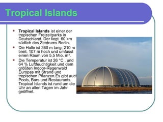 Tropical Islands   Tropical Islands  ist einer der tropischen Freizeitparks in Deutschland. Der liegt  60 km südlich des Zentrums Berlin. Die Halle ist 360 m lang, 210 m breit, 107 m hoch und umfasst einen Raum von 5,5 Mio. m³.  Die Temperatur ist 26 °C , und 64 % Luftfeuchtigkeit und dem größten Indoor-Regenwald Europas mit Strand und tropischen Pflanzen.Es gibt auch Pools, Bars und Restaurants. Tropical Islands ist rund um die Uhr an allen Tagen im Jahr geöffnet. 