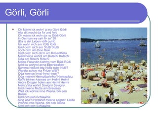 Görli, Görli Oh Mann ick wohn' ja nu Görli Görli Alta dit macht da fix und ferti Oh mann ick wohn ja nu Görli Görli In German we seh 6- an' 30 (Da is det Leben völli quirli) Ick wohn nich am Kotti Kotti Und ooch nich am Stutti Stutti ooch nich am Boxi Boxi Und ooch nich ob'm am Rosenthala Mancheina wohnt am Kutschi Kutschi Oda am Ritschi Ritschi Meine Freundin kommt vom Rüdi Rüdi Und du wohnst anna Eberswalder Samma heißtet jetz Nolle oder Nolli? Warste schon ma Fritze-Willi? Oda kennse Innsi-Innsi-Innsi? Oda meinen Heimatbahnhof Hansaplatz Kaffe trinken kannse am Helmi Helmi Andre Drogen holen am Hermi Hermi Mein Vata wohnt Savigny Savigny Und meene Mutta am Breslaua Weil ick wohne inne Wiena, bin een Balina Und och een Schlawina Sing üba'n Hintahof meene eegnen Lieda Wohne inne Wiena, bin een Balina Und och een Schlawina 