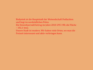 Białystok ist die Hauptstadt der Woiwodschaft Podlachien
und liegt im nordsödlichen Polen.
Die Einwohnerzahl betrug im Jahre 2010 295 198; die Fläche
– 102,1 km2.
Unsere Stadt ist modern. Wir haben viele Orten, wo man die
Freizeit interessant und aktiv verbringen kann.
 