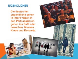 JUGENDLICHEN
Die deutschen
Jugendliche gehen
in ihrer Freizeit in
den Park spazieren,
gehen ins Café oder
besuchen Museen ,
Kinos und Konzerte.

 