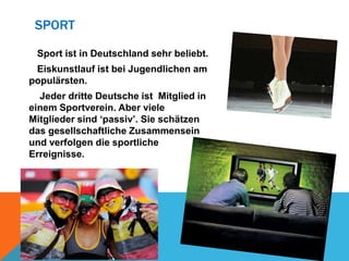 SPORT
Sport ist in Deutschland sehr beliebt.

Eiskunstlauf ist bei Jugendlichen am
populärsten.
Jeder dritte Deutsche ist Mitglied in
einem Sportverein. Aber viele
Mitglieder sind ‘passiv’. Sie schätzen
das gesellschaftliche Zusammensein
und verfolgen die sportliche
Erreignisse.

 