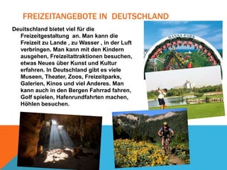 FREIZEITANGEBOTE IN DEUTSCHLAND
Deuitschland bietet viel für die
Freizeitgestaltung an. Man kann die
Freizeit zu Lande , zu Wasser , in der Luft
verbringen. Man kann mit den Kindern
ausgehen, Freizeitattraktionen besuchen,
etwas Neues über Kunst und Kultur
erfahren. In Deutschland gibt es viele
Museen, Theater, Zoos, Freizeitparks,
Galerien, Kinos und viel Anderes. Man
kann auch in den Bergen Fahrrad fahren,
Golf spielen, Hafenrundfahrten machen,
Höhlen besuchen.

 